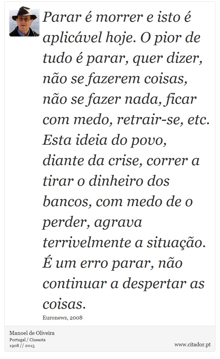 Parar é morrer e isto é aplicável hoje. O pior de tudo é parar, quer dizer, não se fazerem coisas, não se fazer nada, ficar com medo, retrair-se, etc. Esta ideia do povo, diante da crise, correr a tirar o dinheiro dos bancos, com medo de o perder, agrava terrivelmente a situação. É um erro parar, não continuar a despertar as coisas. - Manoel de Oliveira - Frases