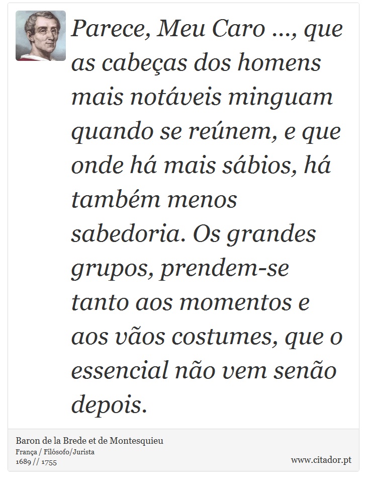 Parece, Meu Caro ..., que as cabeças dos homens mais notáveis minguam quando se reúnem, e que onde há mais sábios, há também menos sabedoria. Os grandes grupos, prendem-se tanto aos momentos e aos vãos costumes, que o essencial não vem senão depois. - Baron de la Brede et de Montesquieu - Frases