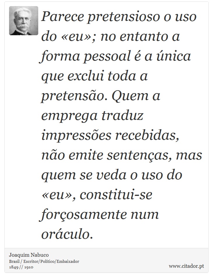 Parece pretensioso o uso do «eu»; no entanto a forma pessoal é a única que exclui toda a pretensão. Quem a emprega traduz impressões recebidas, não emite sentenças, mas quem se veda o uso do «eu», constitui-se forçosamente num oráculo. - Joaquim Nabuco - Frases