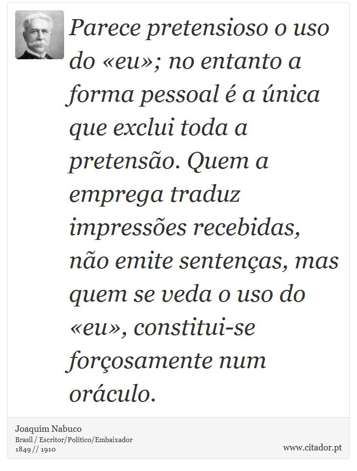 Parece pretensioso o uso do eu; no entanto a forma pessoal  a nica que exclui toda a pretenso. Quem a emprega traduz impresses recebidas, no emite sentenas, mas quem se veda o uso do eu, constitui-se forosamente num orculo. - Joaquim Nabuco - Frases