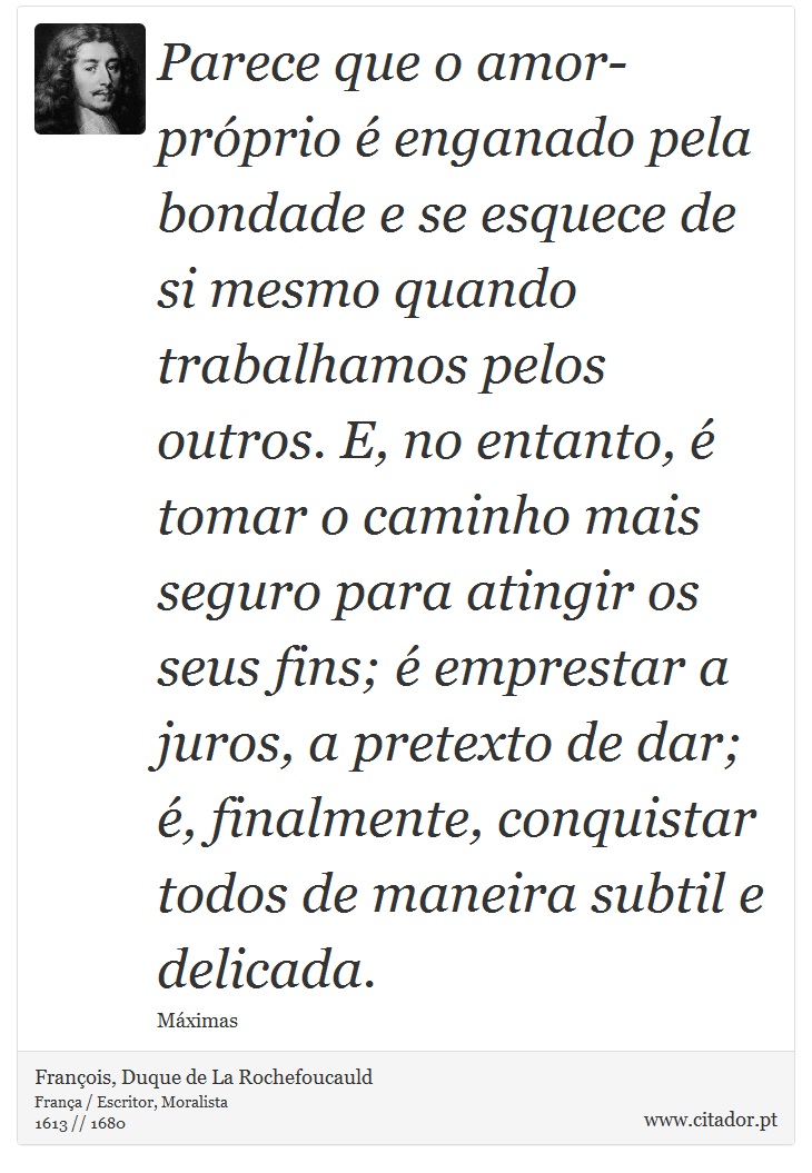 Parece que o amor-próprio é enganado pela bondade e se esquece de si mesmo quando trabalhamos pelos outros. E, no entanto, é tomar o caminho mais seguro para atingir os seus fins; é emprestar a juros, a pretexto de dar; é, finalmente, conquistar todos de maneira subtil e delicada. - François, Duque de La Rochefoucauld - Frases