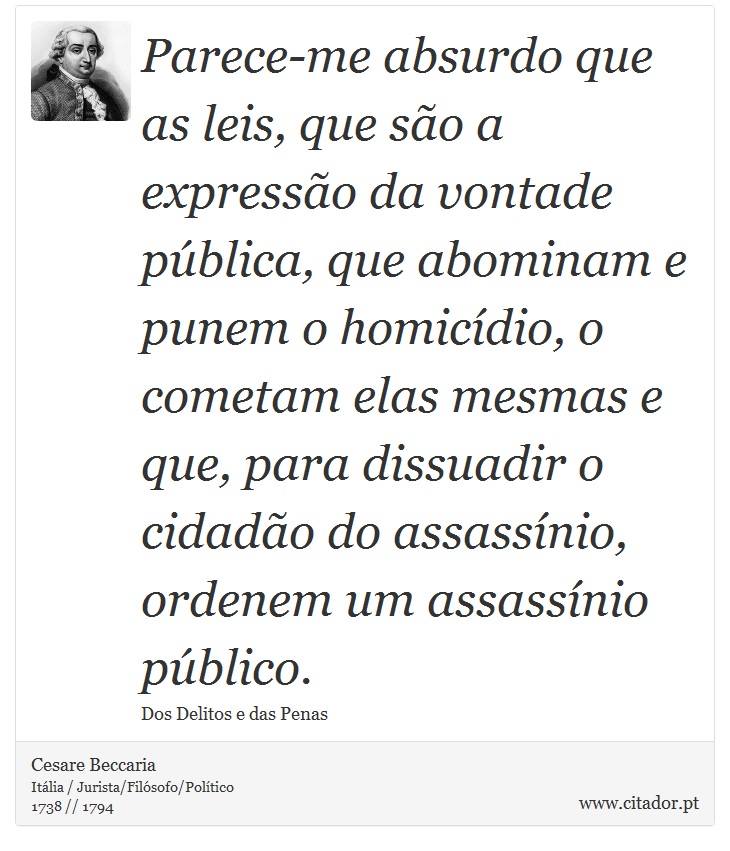 Parece-me absurdo que as leis, que são a expressão da vontade pública, que abominam e punem o homicídio, o cometam elas mesmas e que, para dissuadir o cidadão do assassínio, ordenem um assassínio público. - Cesare Beccaria - Frases