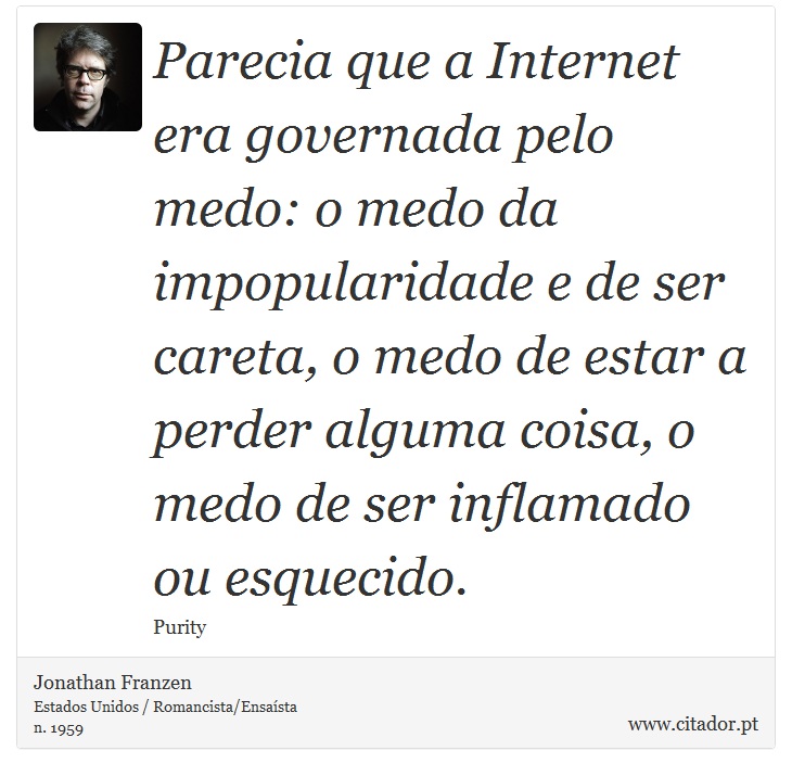 Parecia que a Internet era governada pelo medo: o medo da impopularidade e de ser careta, o medo de estar a perder alguma coisa, o medo de ser inflamado ou esquecido. - Jonathan Franzen - Frases