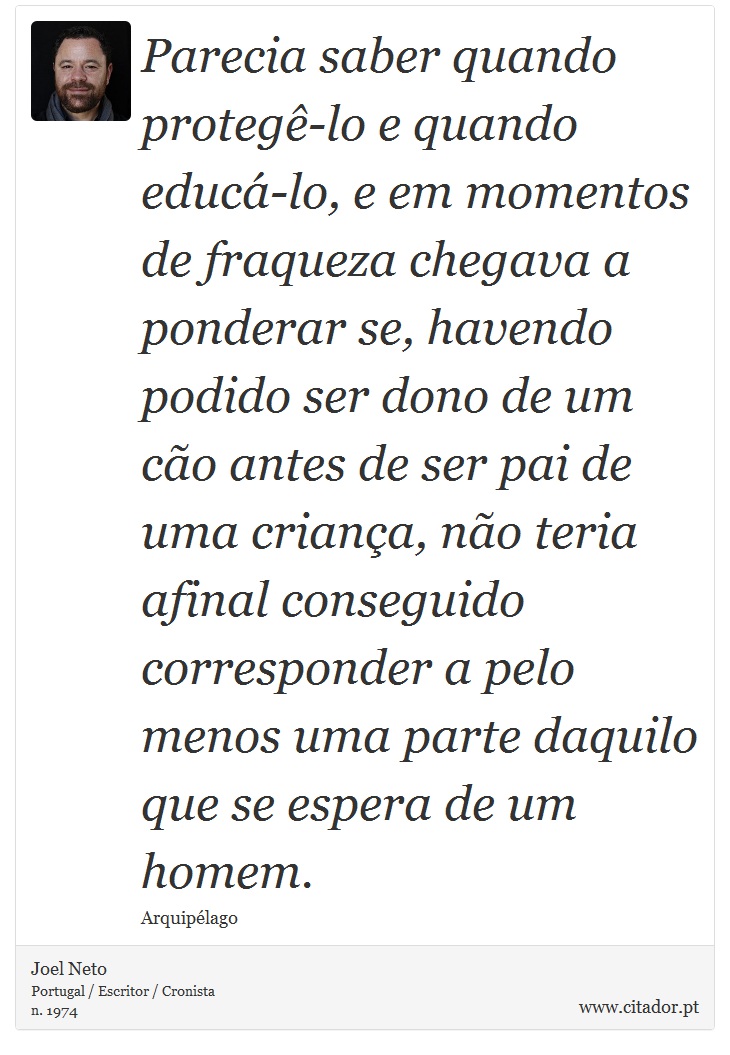 Parecia saber quando protegê-lo e quando educá-lo, e em momentos de fraqueza chegava a ponderar se, havendo podido ser dono de um cão antes de ser pai de uma criança, não teria afinal conseguido corresponder a pelo menos uma parte daquilo que se espera de um homem. - Joel Neto - Frases