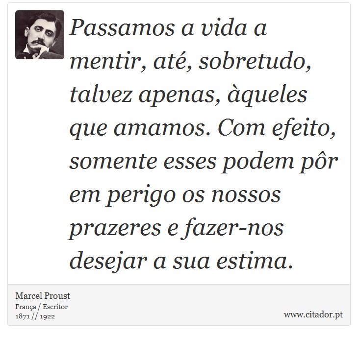 Passamos a vida a mentir, até, sobretudo, talvez apenas, àqueles que amamos. Com efeito, somente esses podem pôr em perigo os nossos prazeres e fazer-nos desejar a sua estima. - Marcel Proust - Frases