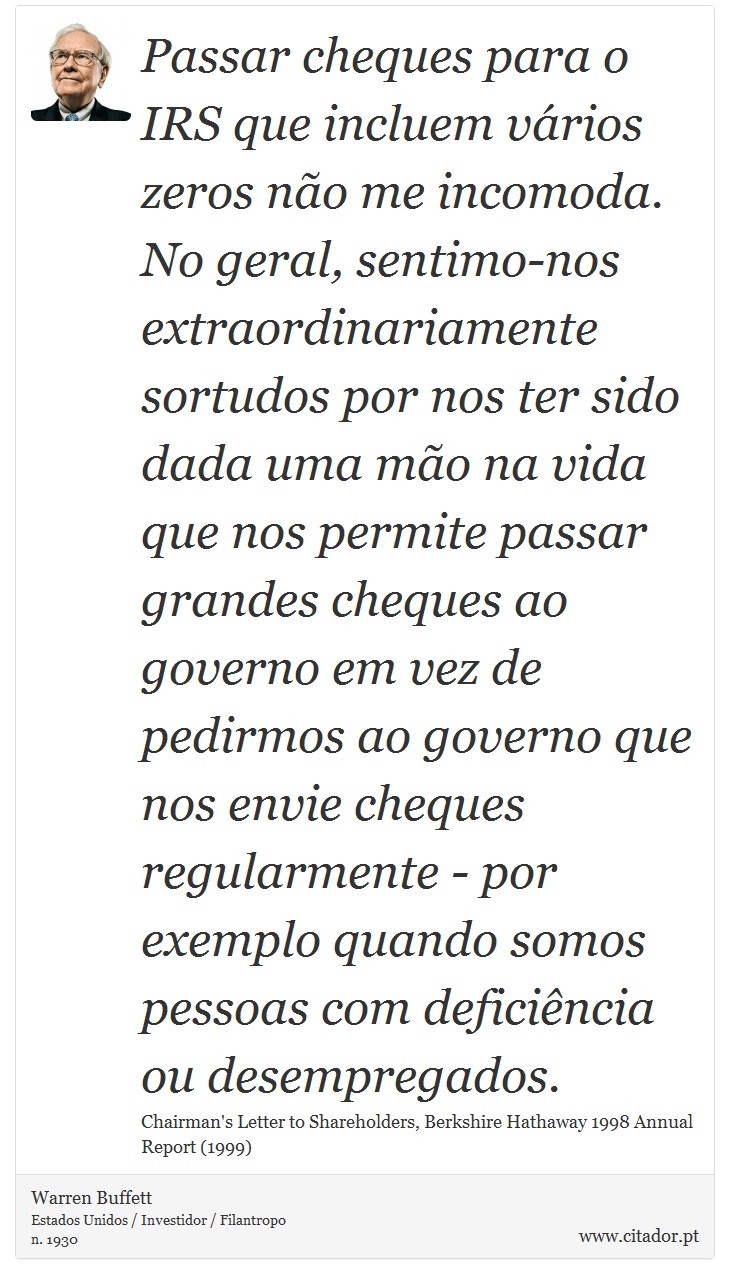 Passar cheques para o IRS que incluem vários zeros não me incomoda. No geral, sentimo-nos extraordinariamente sortudos por nos ter sido dada uma mão na vida que nos permite passar grandes cheques ao governo em vez de pedirmos ao governo que nos envie cheques regularmente - por exemplo quando somos pessoas com deficiência ou desempregados. - Warren Buffett - Frases