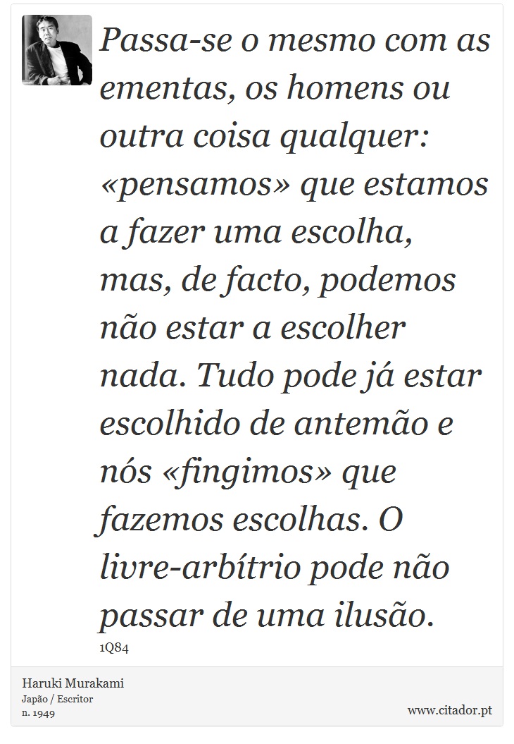 Passa-se o mesmo com as ementas, os homens ou outra coisa qualquer: «pensamos» que estamos a fazer uma escolha, mas, de facto, podemos não estar a escolher nada. Tudo pode já estar escolhido de antemão e nós «fingimos» que fazemos escolhas. O livre-arbítrio pode não passar de uma ilusão. - Haruki Murakami - Frases
