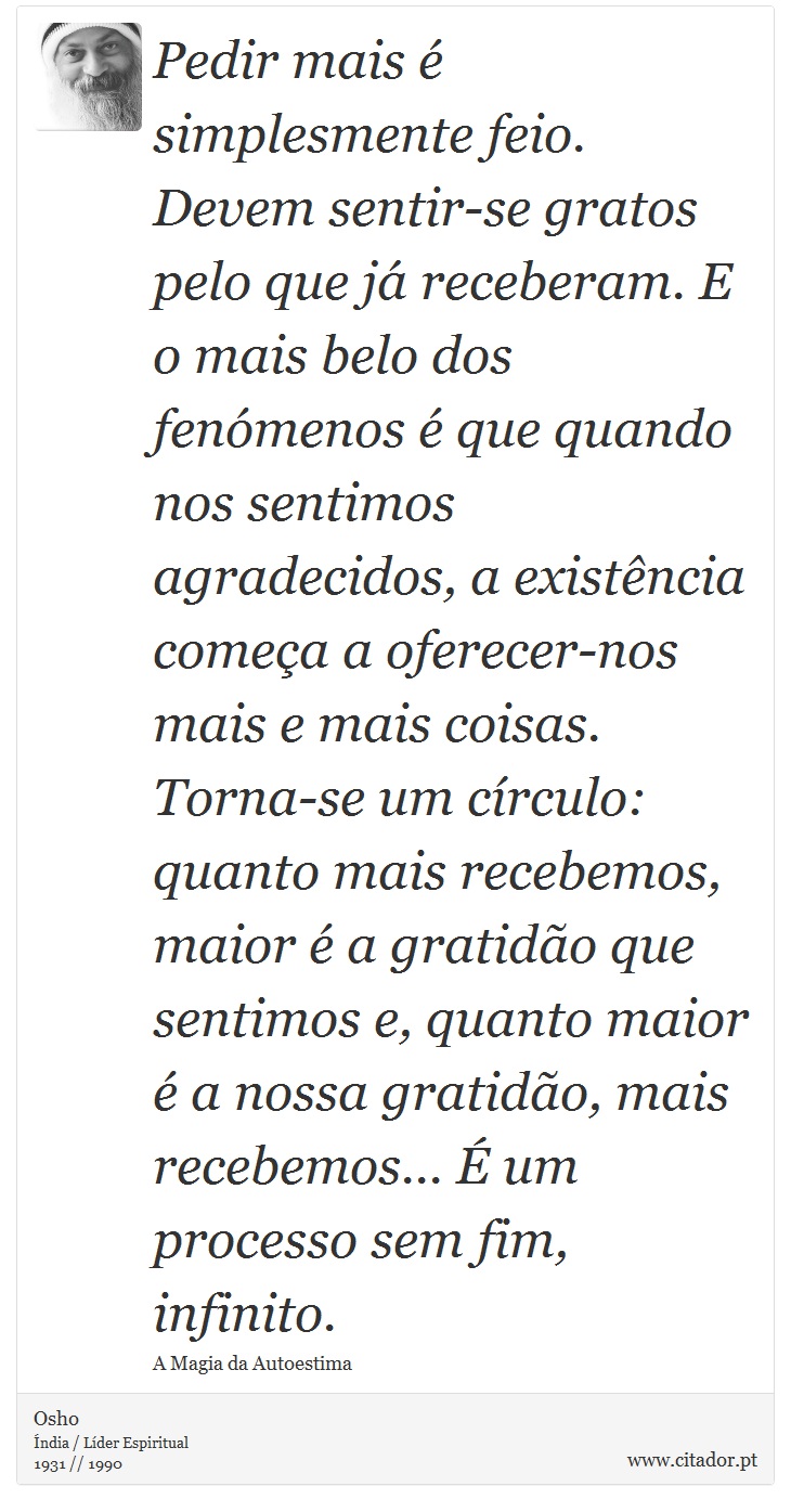 Pedir mais é simplesmente feio. Devem sentir-se gratos pelo que já receberam. E o mais belo dos fenómenos é que quando nos sentimos agradecidos, a existência começa a oferecer-nos mais e mais coisas. Torna-se um círculo: quanto mais recebemos, maior é a gratidão que sentimos e, quanto maior é a nossa gratidão, mais recebemos... É um processo sem fim, infinito. - Osho - Frases