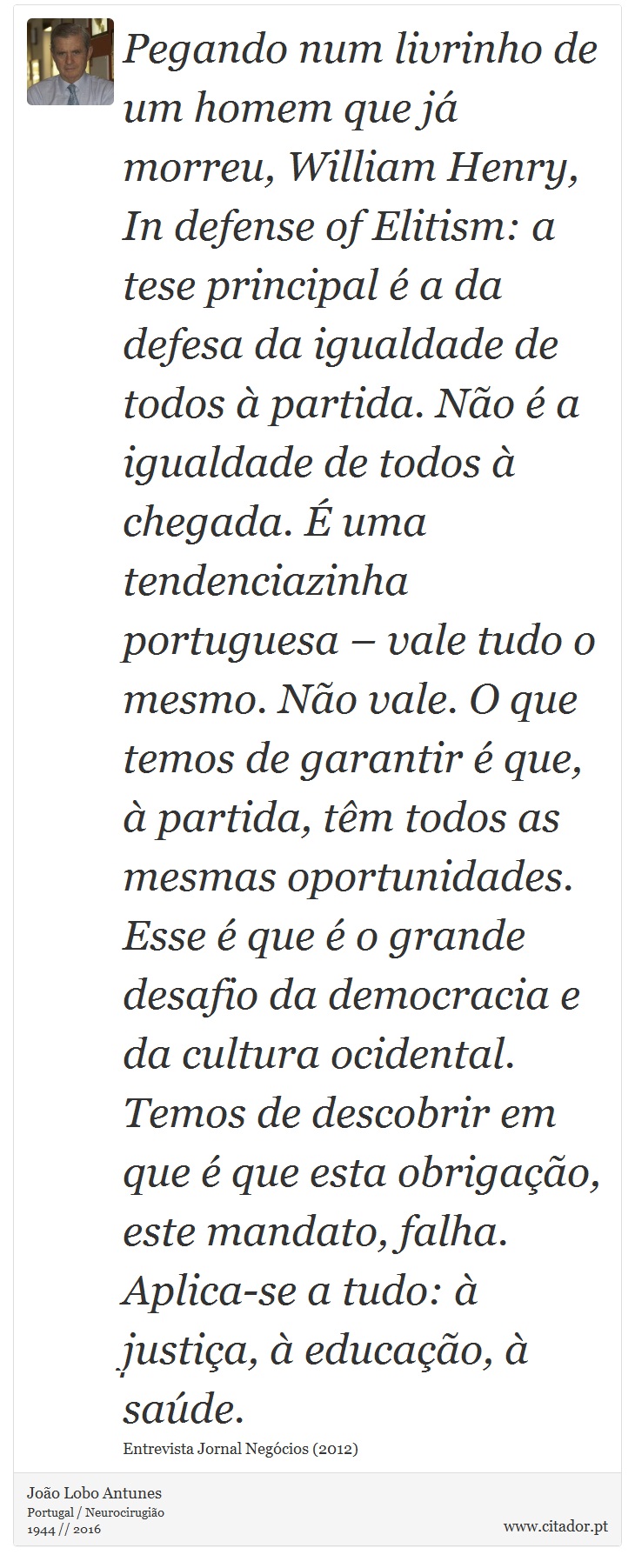 Pegando num livrinho de um homem que já morreu, William Henry, In defense of Elitism: a tese principal é a da defesa da igualdade de todos à partida. Não é a igualdade de todos à chegada. É uma tendenciazinha portuguesa – vale tudo o mesmo. Não vale. O que temos de garantir é que, à partida, têm todos as mesmas oportunidades. Esse é que é o grande desafio da democracia e da cultura ocidental. Temos de descobrir em que é que esta obrigação, este mandato, falha. Aplica-se a tudo: à justiça, à educação, à saúde. - João Lobo Antunes - Frases