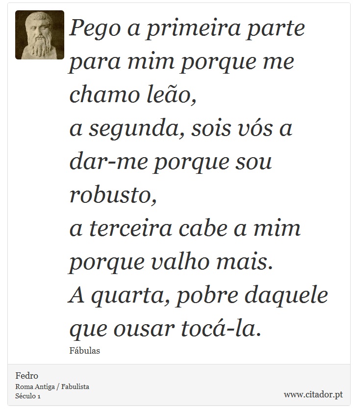 Pego a primeira parte para mim porque me chamo leão, <br />
 a segunda, sois vós a dar-me porque sou robusto, <br />
 a terceira cabe a mim porque valho mais. <br />
 A quarta, pobre daquele que ousar tocá-la. - Fedro - Frases