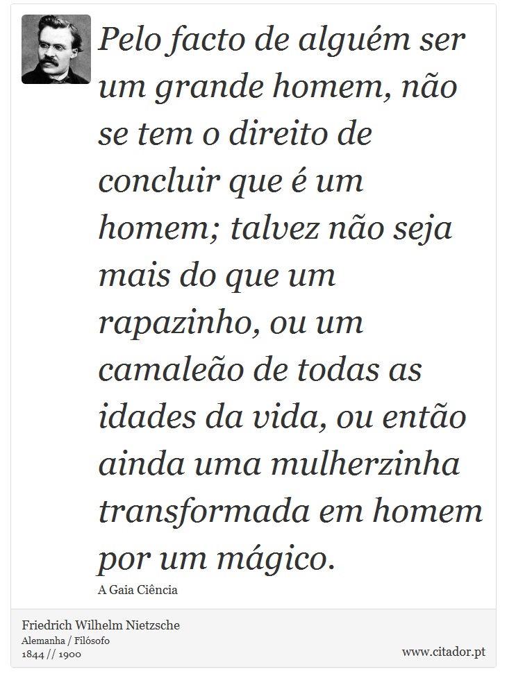Pelo facto de alguém ser um grande homem, não se tem o direito de concluir que é um homem; talvez não seja mais do que um rapazinho, ou um camaleão de todas as idades da vida, ou então ainda uma mulherzinha transformada em homem por um mágico. - Friedrich Wilhelm Nietzsche - Frases