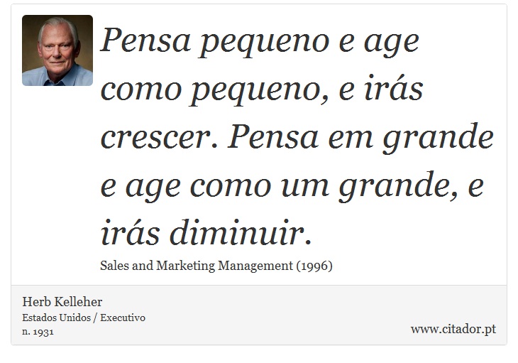 Pensa pequeno e age como pequeno, e irás crescer. Pensa em grande e age como um grande, e irás diminuir. - Herb Kelleher - Frases