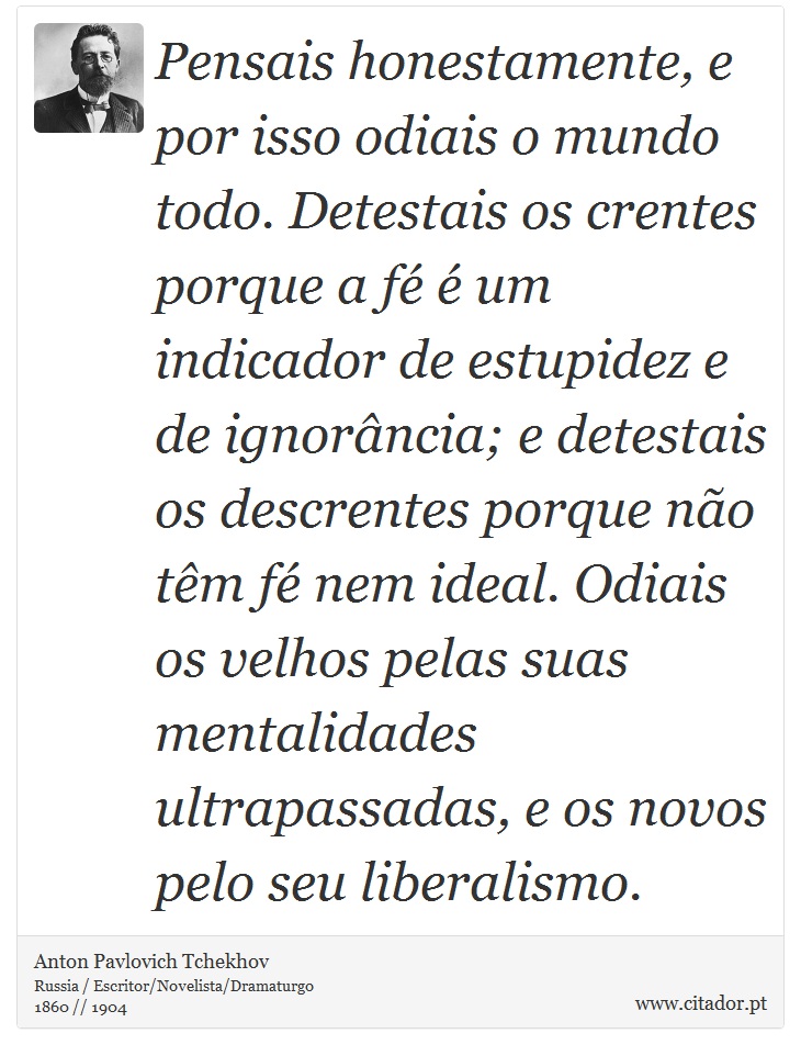 Pensais honestamente, e por isso odiais o mundo todo. Detestais os crentes porque a fé é um indicador de estupidez e de ignorância; e detestais os descrentes porque não têm fé nem ideal. Odiais os velhos pelas suas mentalidades ultrapassadas, e os novos pelo seu liberalismo. - Anton Pavlovich Tchekhov - Frases