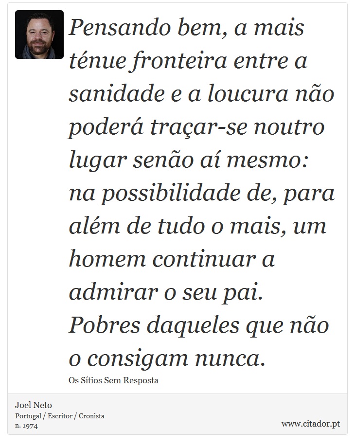 Pensando bem, a mais ténue fronteira entre a sanidade e a loucura não poderá traçar-se noutro lugar senão aí mesmo: na possibilidade de, para além de tudo o mais, um homem continuar a admirar o seu pai. Pobres daqueles que não o consigam nunca. - Joel Neto - Frases