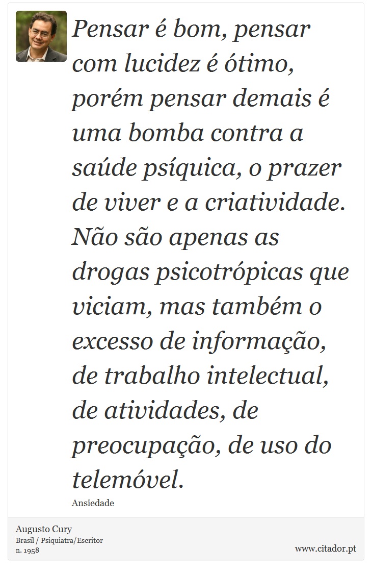 Pensar é bom, pensar com lucidez é ótimo, porém pensar demais é uma bomba contra a saúde psíquica, o prazer de viver e a criatividade. Não são apenas as drogas psicotrópicas que viciam, mas também o excesso de informação, de trabalho intelectual, de atividades, de preocupação, de uso do telemóvel. - Augusto Cury - Frases