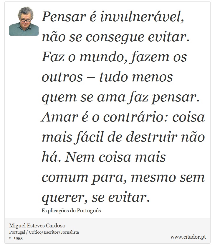 Pensar é invulnerável, não se consegue evitar. Faz o mundo, fazem os outros – tudo menos quem se ama faz pensar. Amar é o contrário: coisa mais fácil de destruir não há. Nem coisa mais comum para, mesmo sem querer, se evitar. - Miguel Esteves Cardoso - Frases