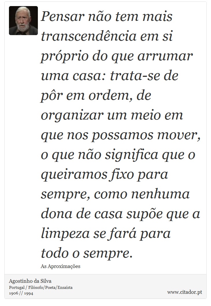 Pensar não tem mais transcendência em si próprio do que arrumar uma casa: trata-se de pôr em ordem, de organizar um meio em que nos possamos mover, o que não significa que o queiramos fixo para sempre, como nenhuma dona de casa supõe que a limpeza se fará para todo o sempre. - Agostinho da Silva - Frases