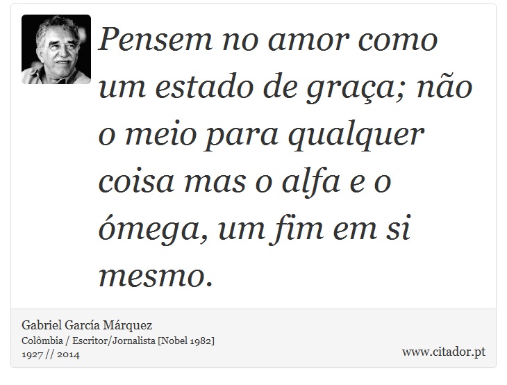 Pensem no amor como um estado de graça; não o meio para qualquer coisa mas o alfa e o ómega, um fim em si mesmo. - Gabriel García Márquez - Frases