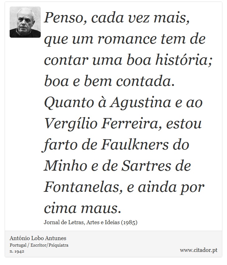 Penso, cada vez mais, que um romance tem de contar uma boa histria; boa e bem contada. Quanto  Agustina e ao Verglio Ferreira, estou farto de Faulkners do Minho e de Sartres de Fontanelas, e ainda por cima maus. - Antnio Lobo Antunes - Frases