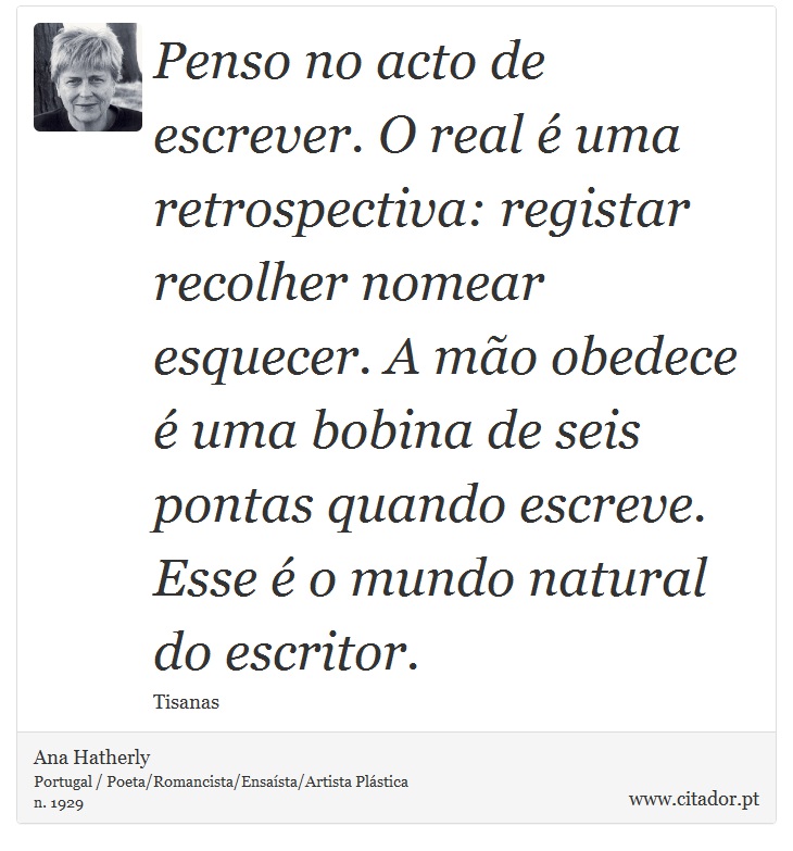 Penso no acto de escrever. O real é uma retrospectiva: registar recolher nomear esquecer. A mão obedece é uma bobina de seis pontas quando escreve. Esse é o mundo natural do escritor. - Ana Hatherly - Frases