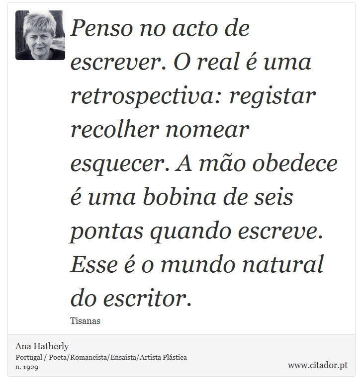 Penso no acto de escrever. O real  uma retrospectiva: registar recolher nomear esquecer. A mo obedece  uma bobina de seis pontas quando escreve. Esse  o mundo natural do escritor. - Ana Hatherly - Frases