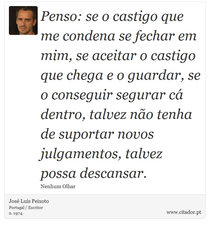 Penso: se o castigo que me condena se fechar em mim, se aceitar o castigo que chega e o guardar, se o conseguir segurar cá dentro, talvez não tenha de suportar novos julgamentos, talvez possa descansar. - José Luís Peixoto - Frases