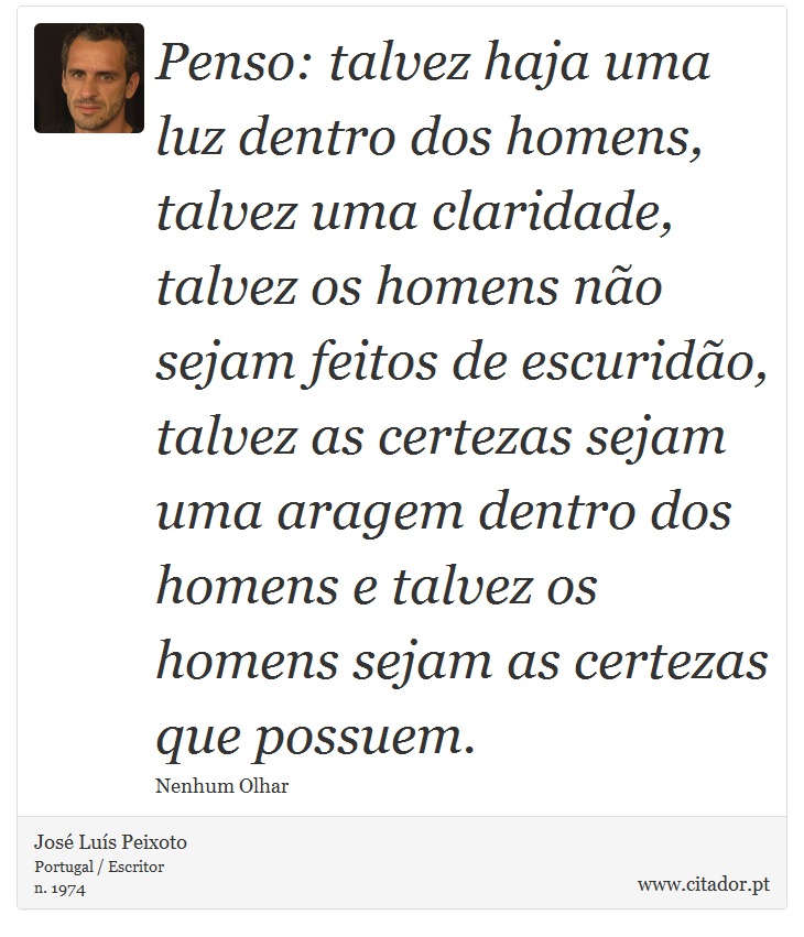 Penso: talvez haja uma luz dentro dos homens, talvez uma claridade, talvez os homens não sejam feitos de escuridão, talvez as certezas sejam uma aragem dentro dos homens e talvez os homens sejam as certezas que possuem. - José Luís Peixoto - Frases