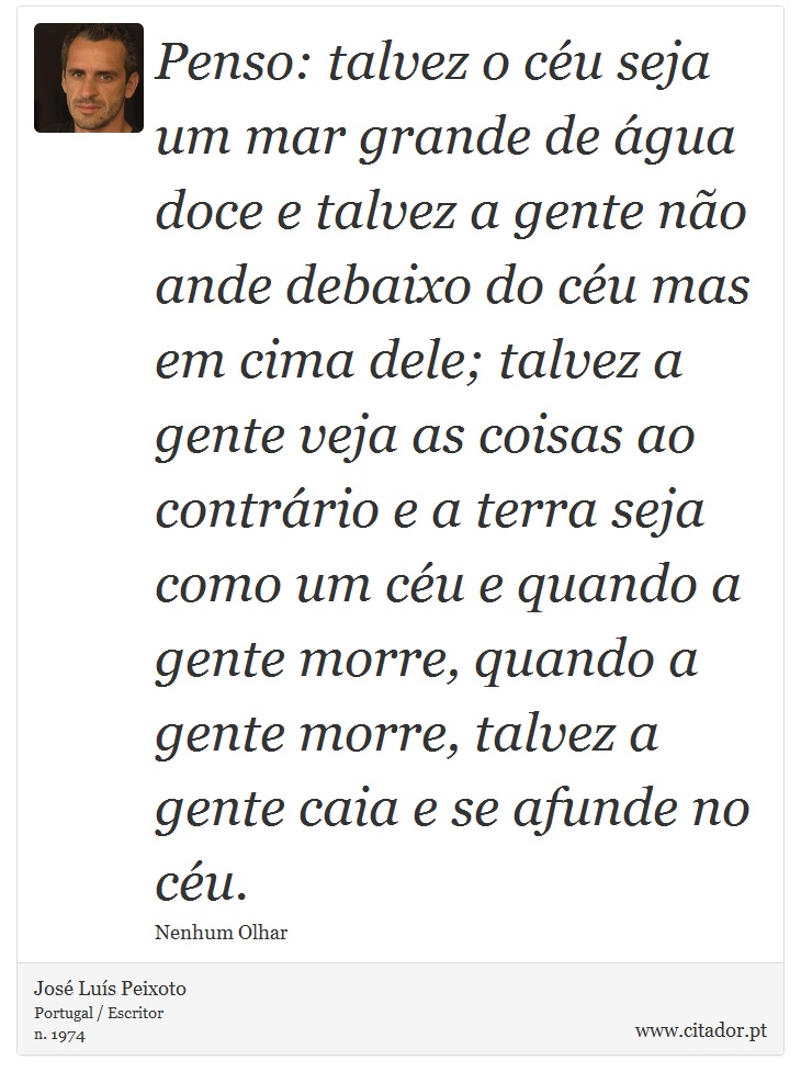 Penso: talvez o céu seja um mar grande de água doce e talvez a gente não ande debaixo do céu mas em cima dele; talvez a gente veja as coisas ao contrário e a terra seja como um céu e quando a gente morre, quando a gente morre, talvez a gente caia e se afunde no céu. - José Luís Peixoto - Frases