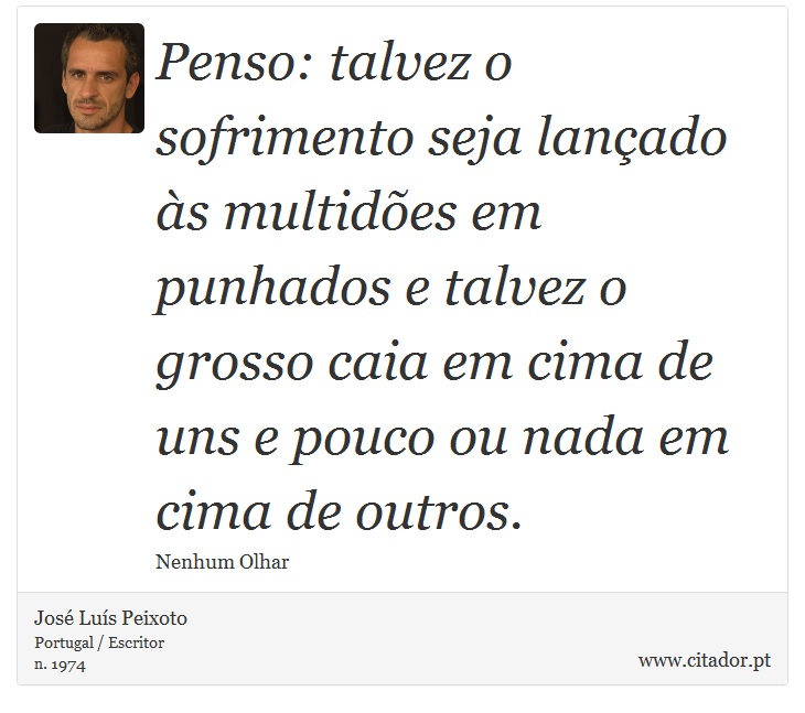 Penso: talvez o sofrimento seja lançado às multidões em punhados e talvez o grosso caia em cima de uns e pouco ou nada em cima de outros. - José Luís Peixoto - Frases