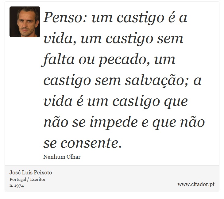 Penso: um castigo é a vida, um castigo sem falta ou pecado, um castigo sem salvação; a vida é um castigo que não se impede e que não se consente. - José Luís Peixoto - Frases