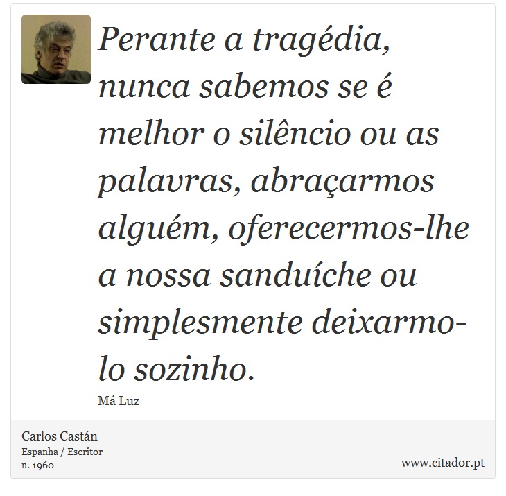 Perante a tragédia, nunca sabemos se é melhor o silêncio ou as palavras, abraçarmos alguém, oferecermos-lhe a nossa sanduíche ou simplesmente deixarmo-lo sozinho. - Carlos Castán - Frases