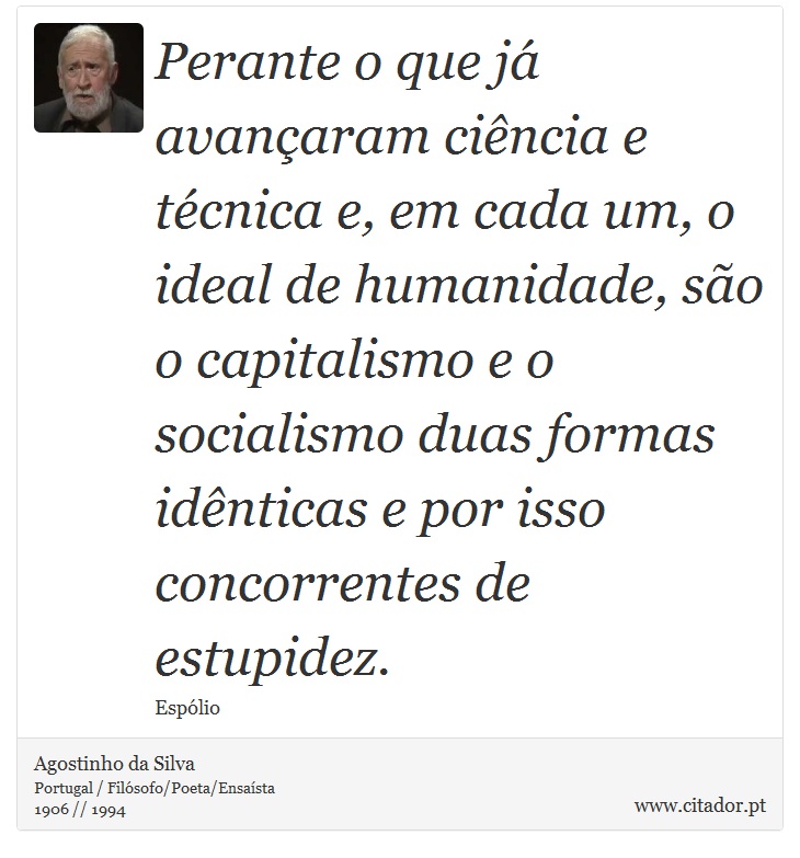 Perante o que já avançaram ciência e técnica e, em cada um, o ideal de humanidade, são o capitalismo e o socialismo duas formas idênticas e por isso concorrentes de estupidez. - Agostinho da Silva - Frases