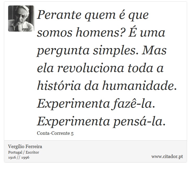 Perante quem é que somos homens? É uma pergunta simples. Mas ela revoluciona toda a história da humanidade. Experimenta fazê-la. Experimenta pensá-la. - Vergílio Ferreira - Frases