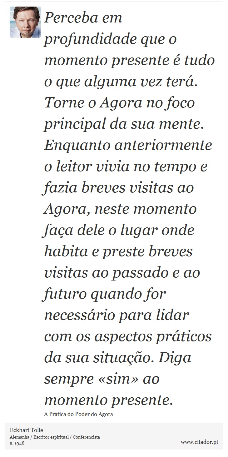 Perceba em profundidade que o momento presente é tudo o que alguma vez terá. Torne o Agora no foco principal da sua mente. Enquanto anteriormente o leitor vivia no tempo e fazia breves visitas ao Agora, neste momento faça dele o lugar onde habita e preste breves visitas ao passado e ao futuro quando for necessário para lidar com os aspectos práticos da sua situação. Diga sempre «sim» ao momento presente. - Eckhart Tolle - Frases