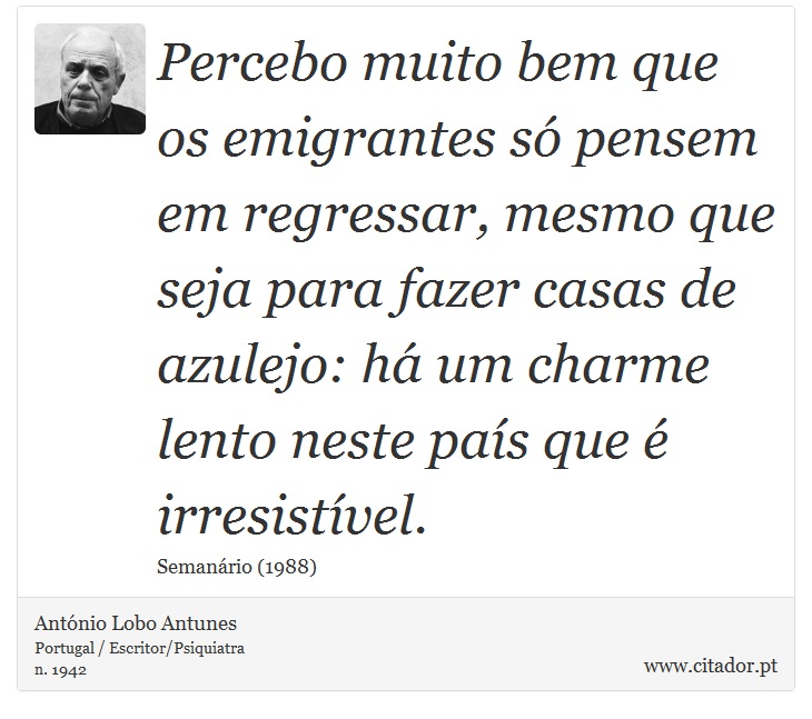 Percebo muito bem que os emigrantes só pensem em regressar, mesmo que seja para fazer casas de azulejo: há um charme lento neste país que é irresistível. - António Lobo Antunes - Frases