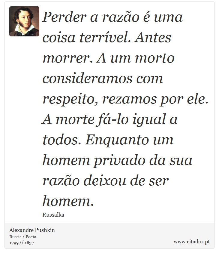 Perder a razão é uma coisa terrível. Antes morrer. A um morto consideramos com respeito, rezamos por ele. A morte fá-lo igual a todos. Enquanto um homem privado da sua razão deixou de ser homem. - Alexandre Pushkin - Frases