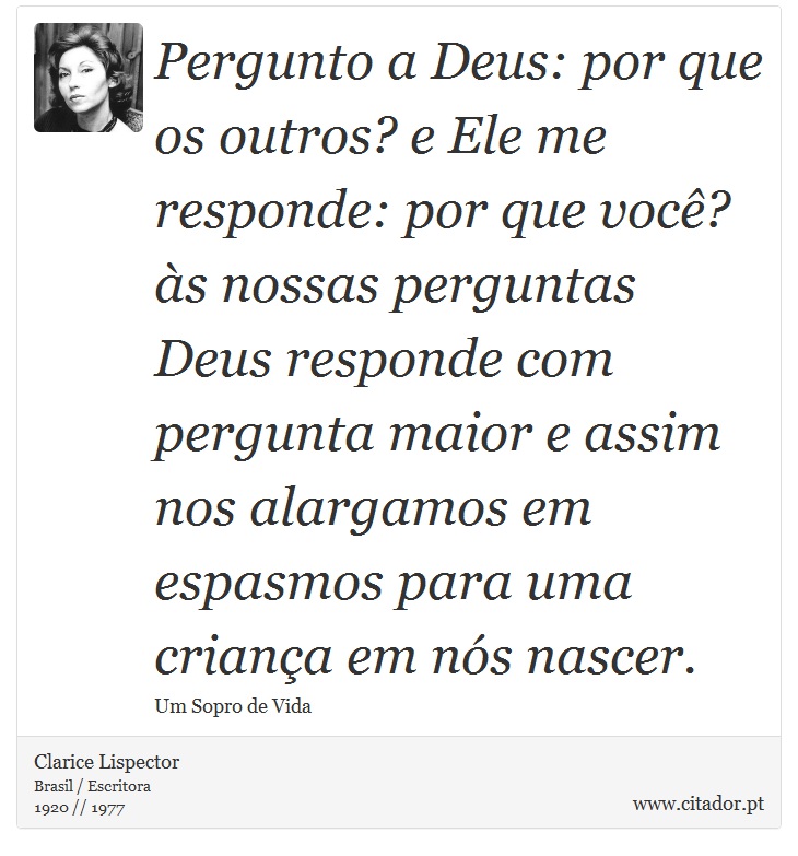 Pergunto a Deus: por que os outros? e Ele me responde: por que você? às nossas perguntas Deus responde com pergunta maior e assim nos alargamos em espasmos para uma criança em nós nascer. - Clarice Lispector - Frases
