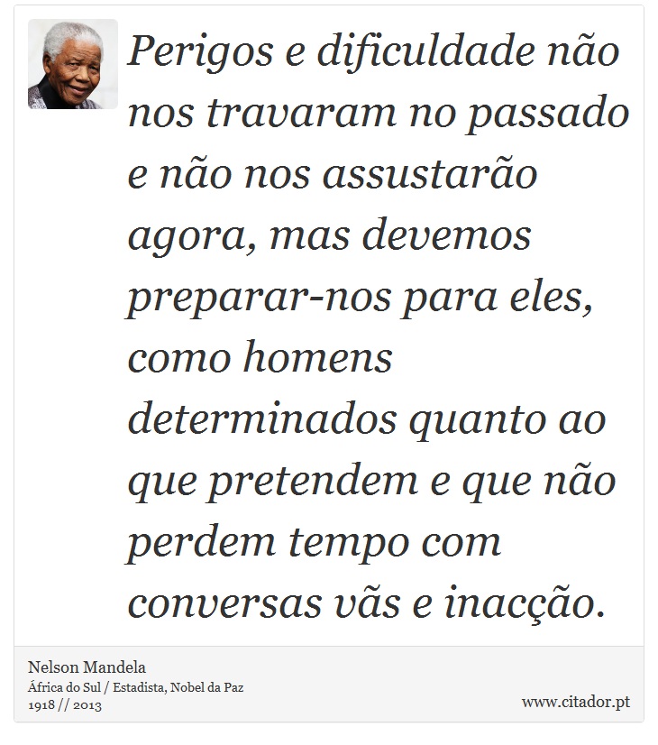 Perigos e dificuldade não nos travaram no passado e não nos assustarão agora, mas devemos preparar-nos para eles, como homens determinados quanto ao que pretendem e que não perdem tempo com conversas vãs e inacção. - Nelson Mandela - Frases