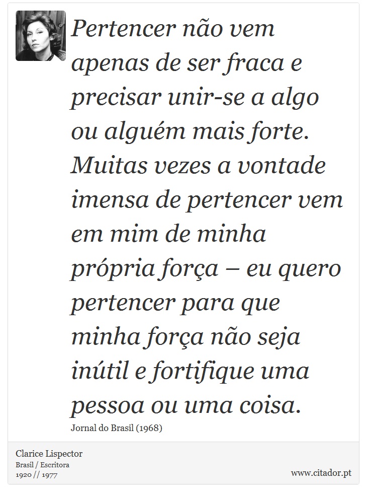 Pertencer não vem apenas de ser fraca e precisar unir-se a algo ou alguém mais forte. Muitas vezes a vontade imensa de pertencer vem em mim de minha própria força – eu quero pertencer para que minha força não seja inútil e fortifique uma pessoa ou uma coisa. - Clarice Lispector - Frases