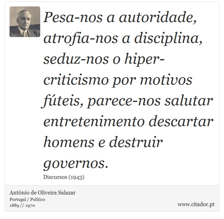 Pesa-nos a autoridade, atrofia-nos a disciplina, seduz-nos o hiper-criticismo por motivos fúteis, parece-nos salutar entretenimento descartar homens e destruir governos. - António de Oliveira Salazar - Frases