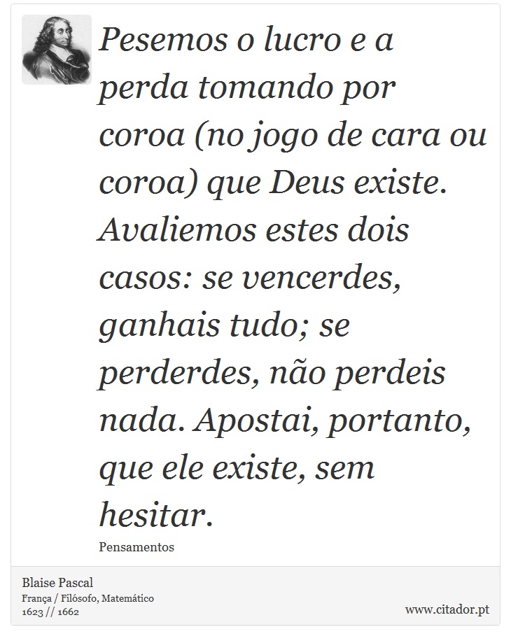 Pesemos o lucro e a perda tomando por coroa (no jogo de cara ou coroa) que Deus existe. Avaliemos estes dois casos: se vencerdes, ganhais tudo; se perderdes, não perdeis nada. Apostai, portanto, que ele existe, sem hesitar. - Blaise Pascal - Frases