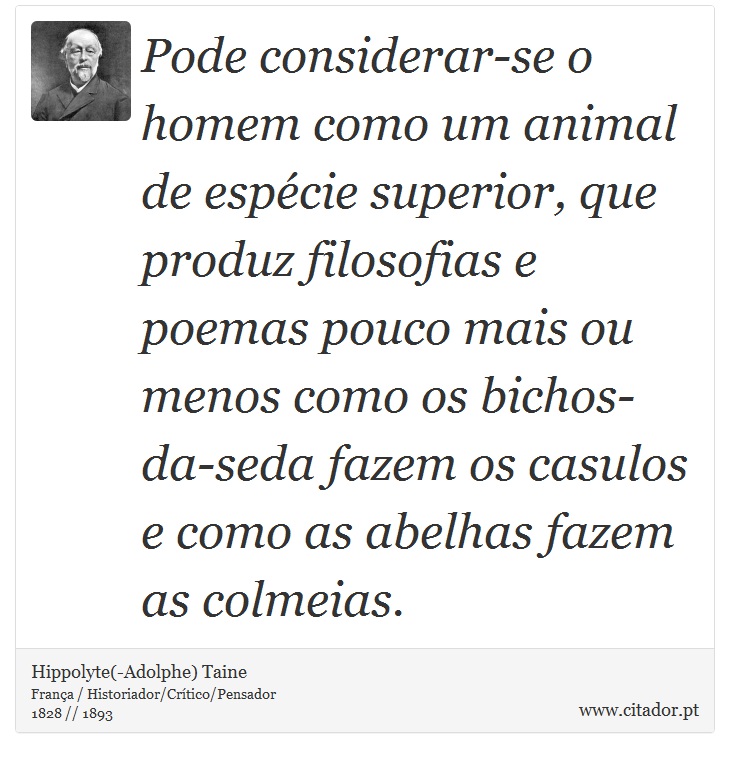 Pode considerar-se o homem como um animal de espécie superior, que produz filosofias e poemas pouco mais ou menos como os bichos-da-seda fazem os casulos e como as abelhas fazem as colmeias. - Hippolyte(-Adolphe) Taine - Frases