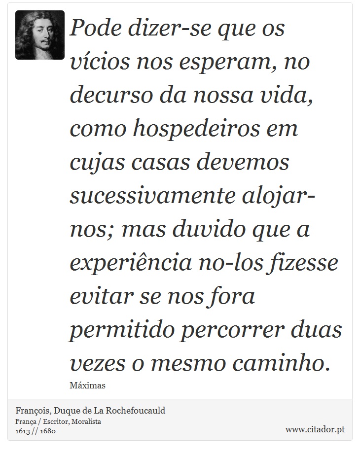 Pode dizer-se que os vícios nos esperam, no decurso da nossa vida, como hospedeiros em cujas casas devemos sucessivamente alojar-nos; mas duvido que a experiência no-los fizesse evitar se nos fora permitido percorrer duas vezes o mesmo caminho. - François, Duque de La Rochefoucauld - Frases