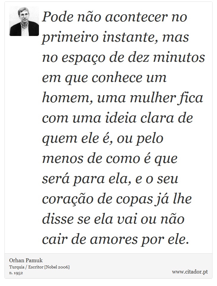 Pode não acontecer no primeiro instante, mas no espaço de dez minutos em que conhece um homem, uma mulher fica com uma ideia clara de quem ele é, ou pelo menos de como é que será para ela, e o seu coração de copas já lhe disse se ela vai ou não cair de amores por ele. - Orhan Pamuk - Frases