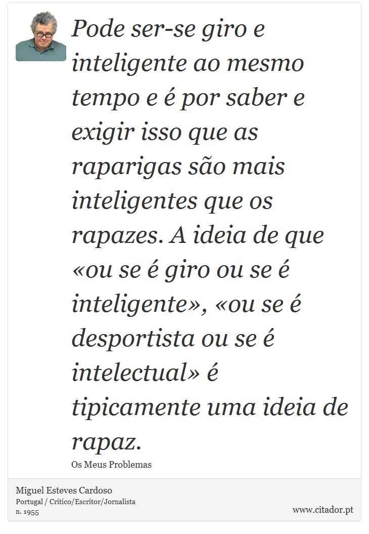 Pode ser-se giro e inteligente ao mesmo tempo e é por saber e exigir isso que as raparigas são mais inteligentes que os rapazes. A ideia de que «ou se é giro ou se é inteligente», «ou se é desportista ou se é intelectual» é tipicamente uma ideia de rapaz. - Miguel Esteves Cardoso - Frases