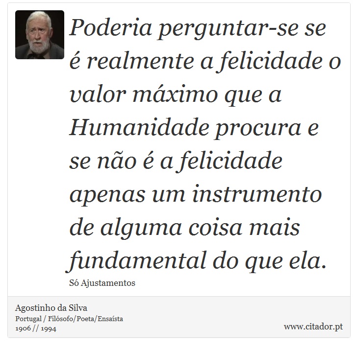 Poderia perguntar-se se é realmente a felicidade o valor máximo que a Humanidade procura e se não é a felicidade apenas um instrumento de alguma coisa mais fundamental do que ela. - Agostinho da Silva - Frases