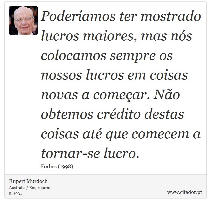 Poderíamos ter mostrado lucros maiores, mas nós colocamos sempre os nossos lucros em coisas novas a começar. Não obtemos crédito destas coisas até que comecem a tornar-se lucro. - Rupert Murdoch - Frases