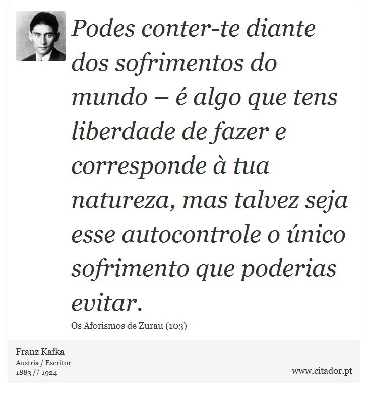Podes conter-te diante dos sofrimentos do mundo – é algo que tens liberdade de fazer e corresponde à tua natureza, mas talvez seja esse autocontrole o único sofrimento que poderias evitar. - Franz Kafka - Frases