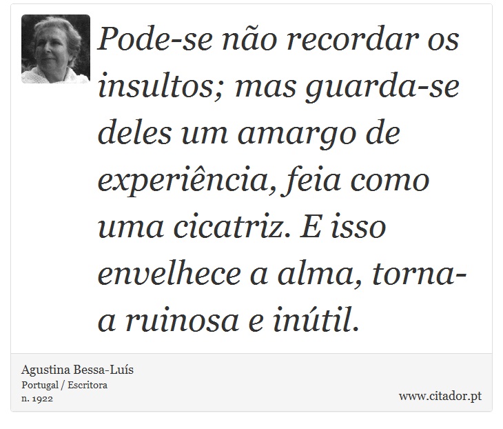Pode-se não recordar os insultos; mas guarda-se deles um amargo de experiência, feia como uma cicatriz. E isso envelhece a alma, torna-a ruinosa e inútil. - Agustina Bessa-Luís - Frases