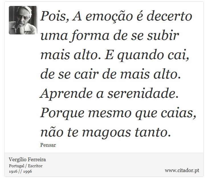 Pois, A emoção é decerto uma forma de se subir mais alto. E quando cai, de se cair de mais alto. Aprende a serenidade. Porque mesmo que caias, não te magoas tanto. - Vergílio Ferreira - Frases
